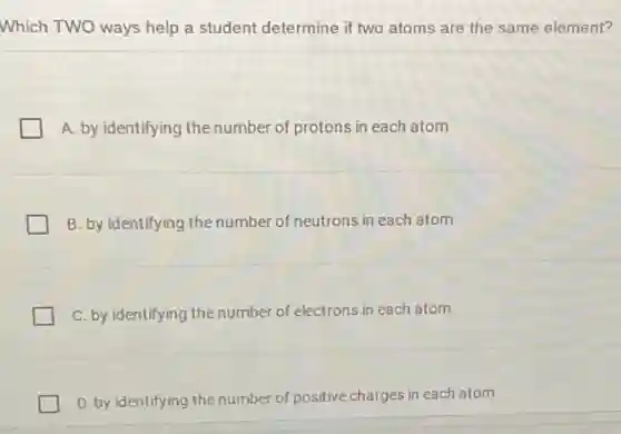 Which TWO ways help a student determine if two atoms are the same element?
A. by identifying the number of protons in each atom
B. by identifying the number of neutrons in each atom
C. by identifying the number of electrons in each atom
D. by identifying the number of positive charges in each atom