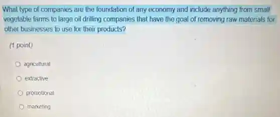 What type of companies are the foundation of any economy and include anything from small
vegetable farms to large oil drilling companies that have the goal of removing raw materials for
other businesses to use for their products?
(1 point)
agricultural
extractive
promotional
marketing