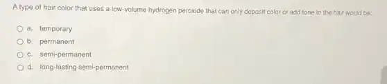 A type of hair color that uses a low-volume hydrogen peroxide that can only deposit color or add tone to the hair would be:
a. temporary
b. permanent
c. semi-permanent
d. long-lasting semi-permanent