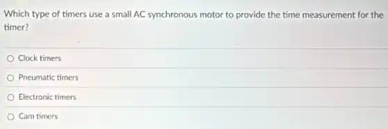 Which type of timers use a small AC synchronous motor to provide the time measurement for the
timer?
Clock timers
Pneumatic timers
Electronic timers
Cam timers