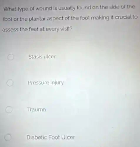 What type of wound is usually found on the side of the
foot or the plantar aspect of the foot making it crucial to
assess the feet at every visit?
Stasis ulcer
Pressure injury
Trauma
Diabetic Foot Ulcer