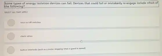Some types of energy isolation devices can fail.Devices that could fail or mistakenly re-engage include which of
the following?
SELECT ALL THAT APPLY
local on/off switches
check valves
built-in interlocks (such as a motor stopping when a guard is moved)