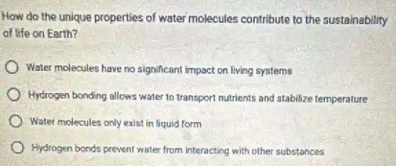 How do the unique properties of water molecules contribute to the sustainability
of life on Earth?
Water molecules have no significant impact on living systems
Hydrogen bonding allows water to transport nutrients and stabilize temperature
Water molecules only exist in liquid form
Hydrogen bonds prevent water from interacting with other substances