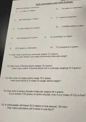 Unit conversion and Unit Prefixes
Make the following conversions:
6)
34 meters to centimeters
4.5 liters to milliliters
2) 987 millimeters to meters
7)
21.7 grams to kilograms
3) 87,666 milligrams to grams
8) 000088 kiloliters to liters
4)
0.54 centigrams to grams
9)
33 centimeters to meters
5) 221 meters to millimeters
10) 72.2 kilograms to grams
11) One mole of ammonia molecules weighs 17.0 grams.
How much would 0.25 moles of ammonia molecules weigh?
12) One mole of fluorine atoms weighs 190 grams.
How many moles of fluorine atoms are in a sample weighing 57.0 grams?
13) One mole of oxygen atoms weigh 160 grams.
How much would 24 moles of oxygen atoms weigh?
14) One mole of carbon dioxide molecules weighs 44.0 grams.
If you exhale 0.55 grams of carbon dioxide, how many moles of CO_(2) is this?
15) A rollercoaster will travel 30.0 meters in one second.
(30m/s.)
How many kilometers will it travel in one hour?