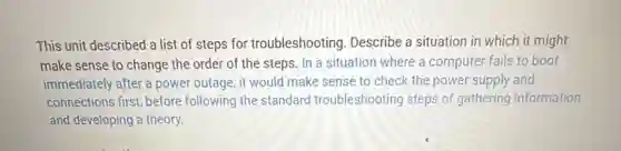 This unit described a list of steps for troubleshooting. Describe a situation in which it might
make sense to change the order of the steps. In a situation where a computer fails to boot
immediately after a power outage, it would make sense to check the power supply and
connections first, before following the standard troubleshooting steps of gathering information
and developing a theory.