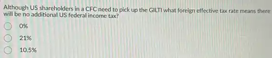 Although US shareholders in a CFC need to pick up the GILTI what foreign effective tax rate means there
will be no additional US federal income tax?
0% 
21% 
10.5%