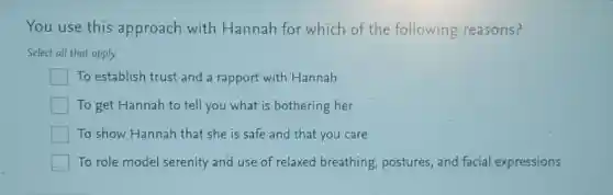 You use this approach with Hannah for which of the following reasons?
Select all that apply
To establish trust and a rapport with Hannah
To get Hannah to tell you what is bothering her
To show Hannah that she is safe and that you care
To role model serenity and use of relaxed breathing, postures,and facial expressions