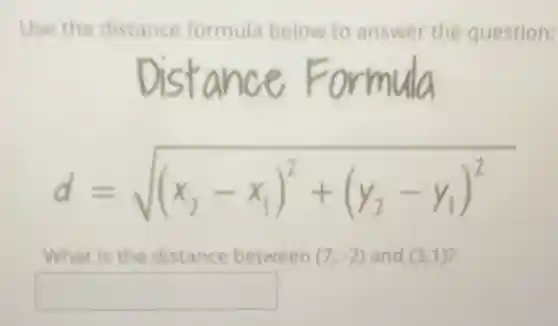 Use the distance formula below to answer the question:
d=sqrt ((x_(2)-x_(1))^2+(y_(2)-y_(1))^2)
What is the distance between (7,-2) and (3,1)
square