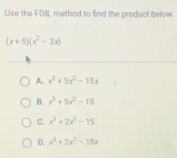 Use the FOIL method to find the product below.
(x+5)(x^2-3x)
A. x^3+5x^2-15x
B. x^3+5x^2-15
C. x^3+2x^2-15
D. x^3+2x^2-15x