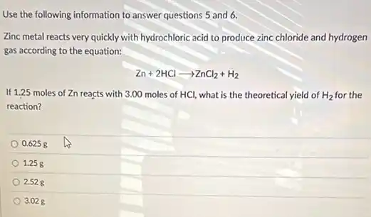Use the following information to answer questions 5 and 6.
Zinc metal reacts very quickly with hydrochloric acid to produce zinc chloride and hydrogen
gas according to the equation:
Zn+2HClarrow ZnCl_(2)+H_(2)
If 1.25 moles of Zn reacts with 3.00 moles of HCl, what is the theoretical yield of H_(2) for the
reaction?
0.6258
1.258
2.528
3.028
