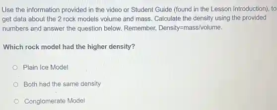 Use the information provided in the video or Student Guide (found in the Lesson Introduction), to
get data about the 2 rock models volume and mass. Calculate the density using the provided
numbers and answer the question below.Remember, Density=mass/volume
Which rock model had the higher density?
Plain Ice Model
Both had the same density
Conglomerate Model