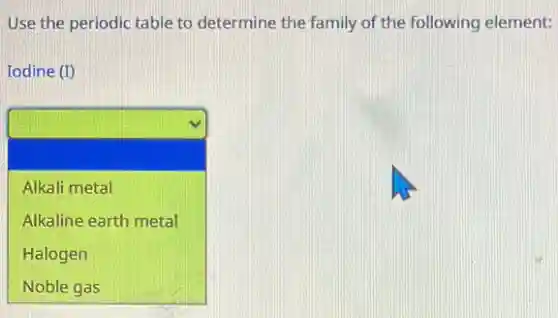Use the periodic table to determine the family of the following element:
Iodine (I)
square
Alkali metal
Alkaline earth metal
Halogen