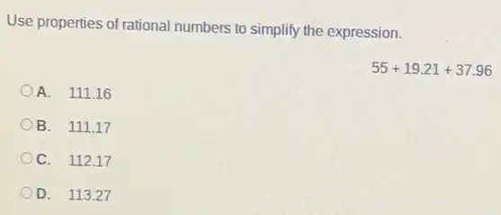 Use properties of rational numbers to simplify the expression.
55+19.21+37.96
A. 111.16
B. 111.17
C. 112.17
D. 113.27