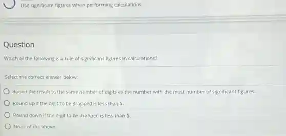Use significant figures when performing calculations
Question
Which of the following is a rule of significant figures in calculations?
Select the correct answer below:
Round the result to the same number of digits as the number with the most number of significant figures.
Round up if the digit to be dropped is less than 5.
Round down if the digit to be dropped is less than 5.
None of the above.