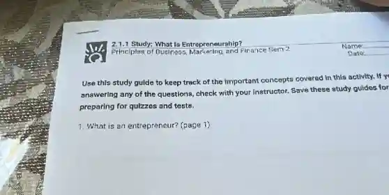 Use this study guide to keep track of the important concepts covered in this activity.If yo
answering any of the questions, check with your instructor. Save these study guides for
preparing for quizzes and tests.
1. What is an entrepreneur? (page 1)