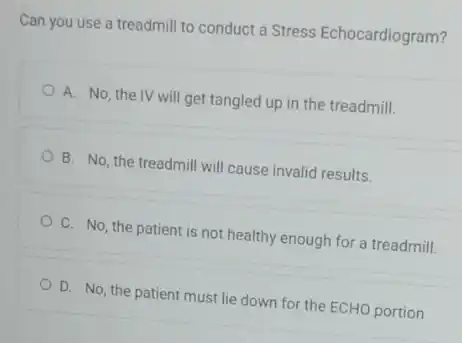 Can you use a treadmill to conduct a Stress Echocardiogram?
A. No, the IV will get tangled up in the treadmill.
B. No, the treadmill will cause invalid results.
C. No, the patient is not healthy enough for a treadmill.
D. No, the patient must lie down for the ECHO portion