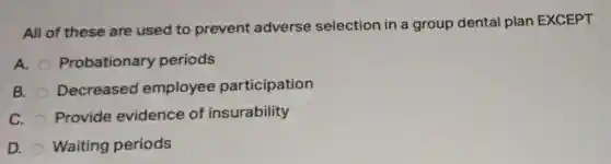 All of these are used to prevent adverse selection in a group dental plan EXCEPT
A. Probationary periods
B. Decreased employee participation
C. Provide evidence of insurability
D. Waiting periods