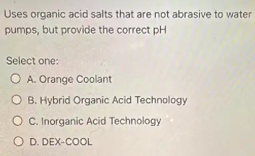 Uses organic acid salts that are not abrasive to water
pumps, but provide the correct pH
Select one:
A. Orange Coolant
B. Hybrid Organic Acid Technology
C. Inorganic Acid Technology
D. DEX-COOL