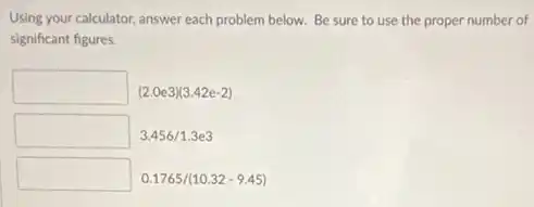 Using your calculator, answer each problem below. Be sure to use the proper number of
significant figures.
square (2.0e3)(3.42e-2)
square 3.456/1.3e3
square 0.1765/(10.32-9.45)