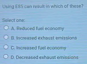 Using E85 can result in which of these?
Select one:
A. Reduced fuel economy
B. Increased exhaust emissions
C. Increased fuel economy
D. Decreased exhaust emissions
