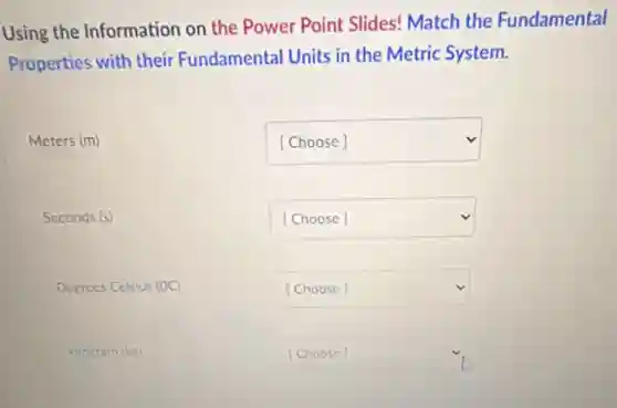 Using the Information on the Power Point Slides!Match the Fundamental
Properties with their Fundamental Units in the Metric System.
Meters (m)
Seconds (s)
Degrees Celsius (OC)
kilocram (kg)
square v
square v
square v
square