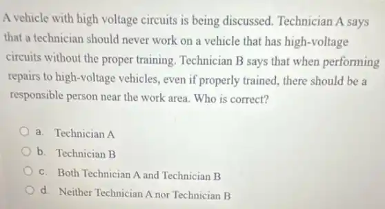 A vehicle with high voltage circuits is being discussed. Technician A says
that a technician should never work on a vehicle that has high -voltage
circuits without the proper training. Technician B says that when performing
repairs to high-voltage vehicles, even if properly trained, there should be a
responsible person near the work area. Who is correct?
a. Technician A
b. Technician B
c. Both Technician A and Technician B
d. Neither Technician A nor Technician B