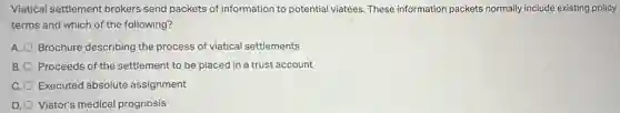 Viatical settlement brokers send packets of information to potential viatees. These information packets normally include existing policy
terms and which of the following?
A. Brochure describing the process of viatical settlements
B. Proceeds of the settlement to be placed in a trust account
C. Executed absolute assignment
D. Viator's medical prognosis