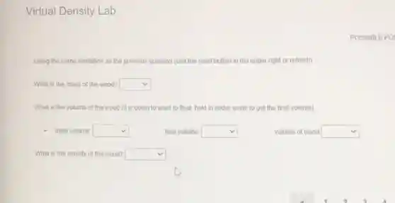 Virtual Density Lab
POSSIBLE POI
Using the same similation as the previous question (use the reset button in the upper right or refresh):
What is the mass of the wood? square 
What is the volume of the wood (it is going to want to float, hold in under water to get the final volume)
- intial volume square 
final volume: square 
volume of wood square 
What is the density of the wood? square