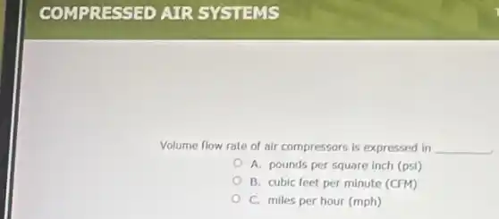 Volume flow rate of air compressors is expressed in __
A. pounds per square inch (psi)
B. cubic feet per minute (CFM)
C. miles per hour (mph)