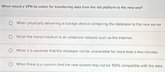 When would a VPN be useful for transferring data from the old platform to the new one?
When physically delivering a storage device containing the database to the new server
When the transit medium is an unsecure network such as the Internet
When it is essential that the database not be unavailable for more than a few minutes
When there is a concern that the new system may not be 100%  compatible with the data
