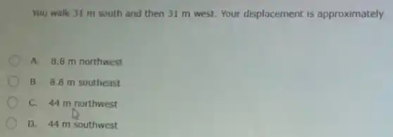 You walk 31 m south and then 31 m west. Your displacement is approximately
A. 8.8 m northwest
B. 8.8 m southeast
C. 44 m northwest
D. 44 m southwest