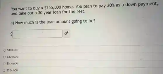 You want to buy a 255,000 home. You plan to pay 20%  as a down payment,
and take out a 30 year loan for the rest.
a) How much. is the loan amount going to be?
 square 
 404,000
 304,000
 504,000
 204,000