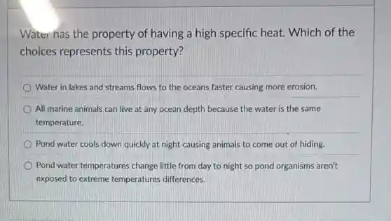 Water has the property of having a high specific heat. Which of the
choices represents this property?
Water in lakes and streams flows to the oceans faster causing more erosion.
All marine animals can live at any ocean depth because the water is the same
temperature.
Pond water cools down quickly at night causing animals to come out of hiding.
Pond water temperatures change little from day to night so pond organisms aren't
exposed to extreme temperatures differences.
