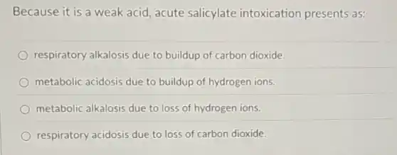 Because it is a weak acid, acute salicylate intoxication presents as:
respiratory alkalosis due to buildup of carbon dioxide.
metabolic acidosis due to buildup of hydrogen ions.
metabolic alkalosis due to loss of hydrogen ions.
respiratory acidosis due to loss of carbon dioxide.