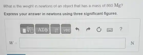 What is the weight in newtons of an object that has a mass of 860 Mg?
Express your answer in newtons using three significant figures.
W=square N