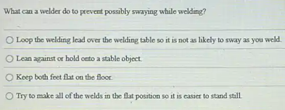 What can a welder do to prevent possibly swaying while welding?
Loop the welding lead over the welding table so it is not as likely to sway as you weld.
Lean against or hold onto a stable object.
Keep both feet flat on the floor.
Try to make all of the welds in the flat position so it is easier to stand still