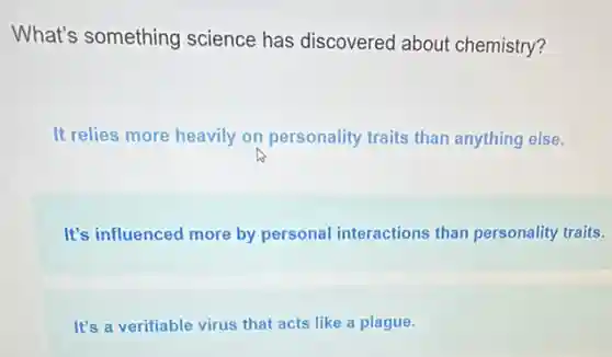 What's something science has discovered about chemistry?
It relies more heavily on personality traits than anything else.
It's influenced more by personal interactions than personality traits.
It's a verifiable virus that acts like a plague.