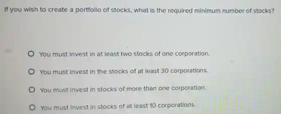 If you wish to create a portfolio of stocks, what is the required minimum number of stocks?
You must invest in at least two stocks of one corporation.
You must invest in the stocks of at least 30 corporations.
You must invest in stocks of more than one corporation.
You must invest in stocks of at least 10 corporations.