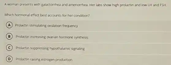 A woman presents with galactorrhea and amenorrhea. Her labs show high prolactin and low LH and FSH.
Which hormonal effect best accounts for her condition?
A Prolactin stimulating ovulation frequency
B Prolactin increasing ovarian hormone synthesis
C Prolactin suppressing hypothalamic signaling
D Prolactin raising estrogen production