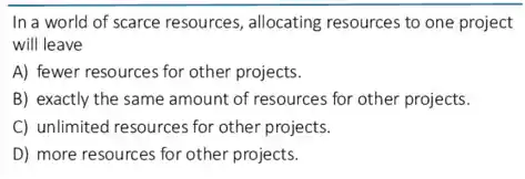 In a world of scarce resources, allocating resources to one project
will leave
A) fewer resources for other projects.
B) exactly the same amount of resources for other projects.
C) unlimited resources for other projects.
D) more resources for other projects.