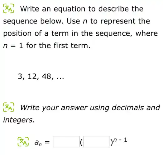 Write an equation to describe the
sequence below. Use n to represent the
position of a term in the sequence , where
n = 1 for the first term.
3,12,48,ldots
Write your answer using decimals and
integers.
a_(n)=square (square )^n-1