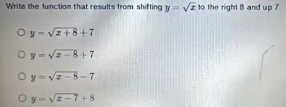 Write the function that results from shifting y=sqrt (x) to the right 8 and up 7.
y=sqrt (x+8)+7
y=sqrt (x-8)+7
y=sqrt (x-8)-7
y=sqrt (x-7)+8