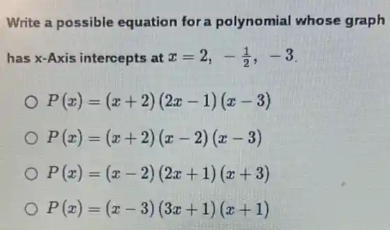 Write a possible equation for a polynomial whose graph
has x-Axis intercepts at x=2,-(1)/(2),-3
P(x)=(x+2)(2x-1)(x-3)
P(x)=(x+2)(x-2)(x-3)
P(x)=(x-2)(2x+1)(x+3)
P(x)=(x-3)(3x+1)(x+1)