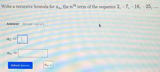 Write a recursive formula for a_(n) , the n^th term of the sequence 2,-7,-16,-25,ldots 
Answer Attempt 1 out of 2
a_(1)=square 
a_(n)=square