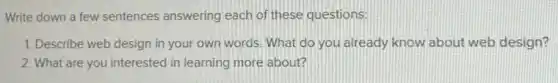 Write down a few sentences answering each of these questions.
1. Describe web design in your own words What do you already know about web design?
2. What are you interested in learning more about?