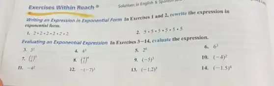 Writing an Expression in Exponential Form In Exercises 1 and 2, rewrite the expression in
exponential form.
1. 2cdot 2cdot 2cdot 2cdot 2cdot 2
5cdot 5cdot 5cdot 5cdot 5cdot 5
Evaluating an Exponential Expression In Exercises 3-14
evaluate the expression.
6. 6^3
3. 3^2
4. 4^3
5. 2^6
7. ((1)/(4))^3
8. ((4)/(5))^4
9. (-5)^3
10. (-4)^2
11. -4^2
12. -(-7)^3
13. (-1.2)^3
14. (-1.5)^4
Exercises Within Reach
