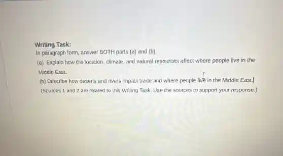 Writing Task:
In paragraph form, answer BOTH parts (a) and (b)
(a) Explain how the location, climate, and natural resources affect where people live in the
Middle EasL
(b) Describe how deserts and rivers impact trade and where people live in the Middle East.
(Sources 1 and 2 are related to this Writing Task. Use the sources to support your response.)