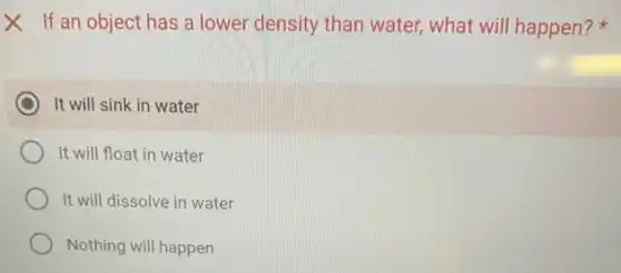 X If an object has a lower density than water, what will happen?
It will sink in water
It will float in water
It will dissolve in water
Nothing will happen