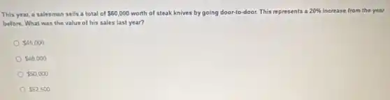 This year, a salesman sells a total of 60,000 worth of steak knives by going door-to-door. This represents a 20%  increase from the year
before. What was the value of his sales last year?
 45,000
 48,000
 50,000
 52,500