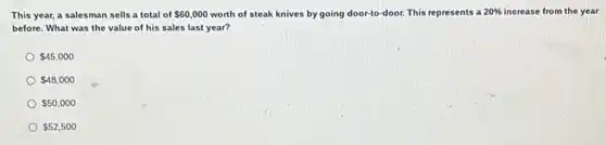 This year, a salesman sells a total of 60,000 worth of steak knives by going door-to-door.This represents a 20%  increase from the year
before. What was the value of his sales last year?
 45,000
 48,000
 50,000
 52,500